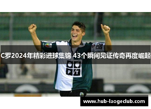 C罗2024年精彩进球集锦 43个瞬间见证传奇再度崛起