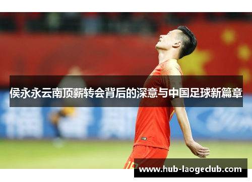 侯永永云南顶薪转会背后的深意与中国足球新篇章