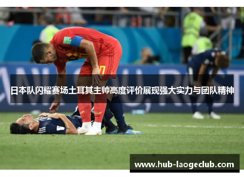 日本队闪耀赛场土耳其主帅高度评价展现强大实力与团队精神