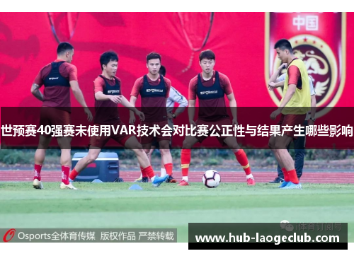 世预赛40强赛未使用VAR技术会对比赛公正性与结果产生哪些影响