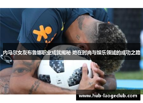 内马尔女友布鲁娜职业成就揭秘 她在时尚与娱乐领域的成功之路