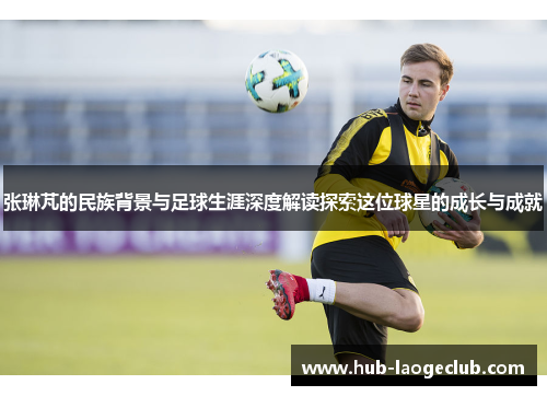 张琳芃的民族背景与足球生涯深度解读探索这位球星的成长与成就