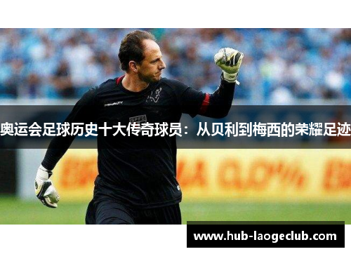 奥运会足球历史十大传奇球员：从贝利到梅西的荣耀足迹