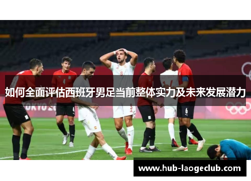 如何全面评估西班牙男足当前整体实力及未来发展潜力