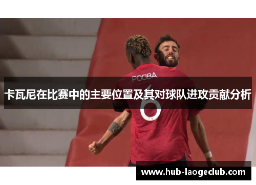 卡瓦尼在比赛中的主要位置及其对球队进攻贡献分析