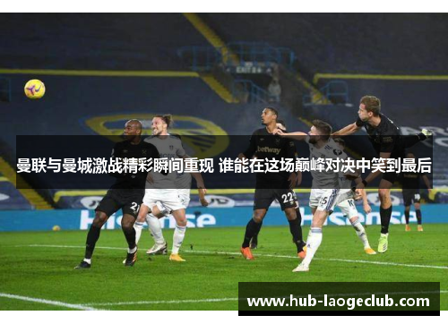 曼联与曼城激战精彩瞬间重现 谁能在这场巅峰对决中笑到最后