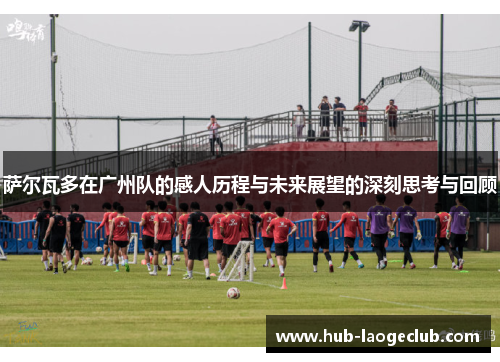 萨尔瓦多在广州队的感人历程与未来展望的深刻思考与回顾