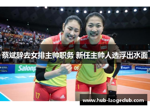 蔡斌辞去女排主帅职务 新任主帅人选浮出水面