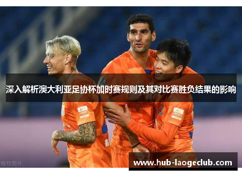 深入解析澳大利亚足协杯加时赛规则及其对比赛胜负结果的影响