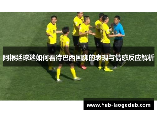 阿根廷球迷如何看待巴西国脚的表现与情感反应解析