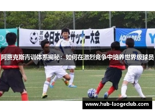 阿贾克斯青训体系揭秘：如何在激烈竞争中培养世界级球员