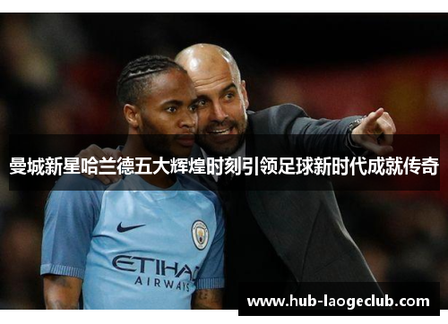 曼城新星哈兰德五大辉煌时刻引领足球新时代成就传奇 曼城新星哈兰德五大辉煌时刻引领足球新时代成就传奇