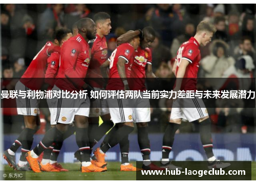 曼联与利物浦对比分析 如何评估两队当前实力差距与未来发展潜力 曼联与利物浦对比分析 如何评估两队当前实力差距与未来发展潜力