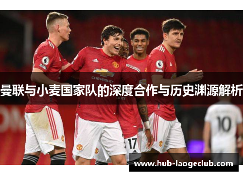 曼联与小麦国家队的深度合作与历史渊源解析 曼联与小麦国家队的深度合作与历史渊源解析