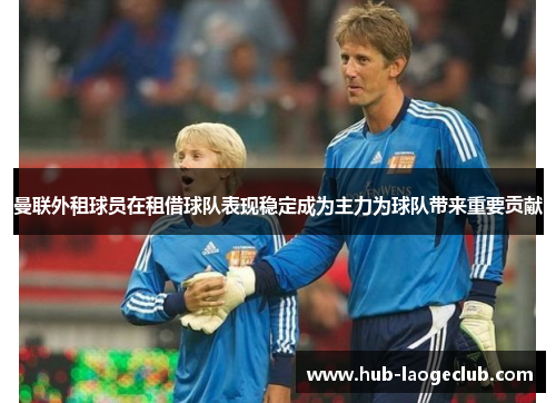 曼联外租球员在租借球队表现稳定成为主力为球队带来重要贡献 曼联外租球员在租借球队表现稳定成为主力为球队带来重要贡献