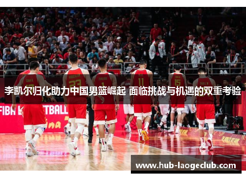 李凯尔归化助力中国男篮崛起 面临挑战与机遇的双重考验 李凯尔归化助力中国男篮崛起 面临挑战与机遇的双重考验
