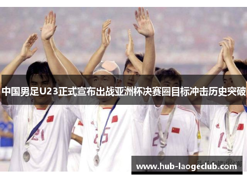 中国男足U23正式宣布出战亚洲杯决赛圈目标冲击历史突破