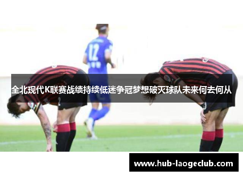 全北现代K联赛战绩持续低迷争冠梦想破灭球队未来何去何从