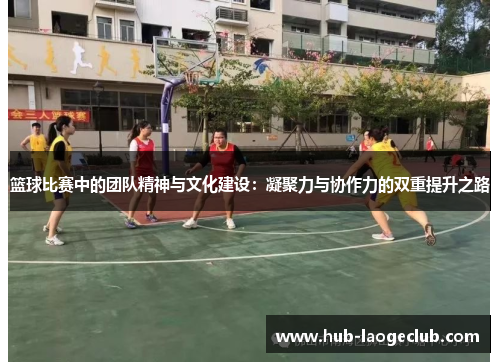 篮球比赛中的团队精神与文化建设：凝聚力与协作力的双重提升之路